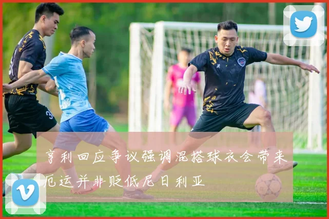 亨利回应争议强调混搭球衣会带来厄运并非贬低尼日利亚