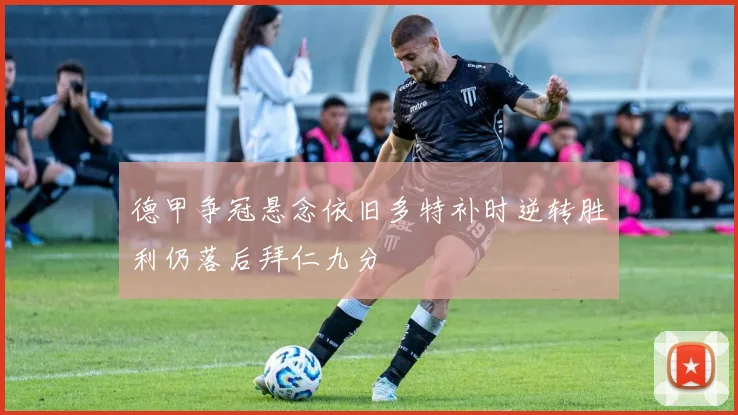 德甲争冠悬念依旧多特补时逆转胜利仍落后拜仁九分