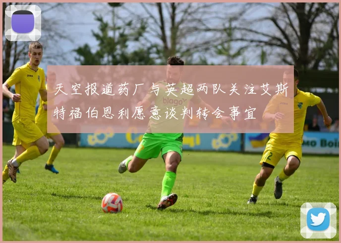 天空报道药厂与英超两队关注艾斯特福伯恩利愿意谈判转会事宜