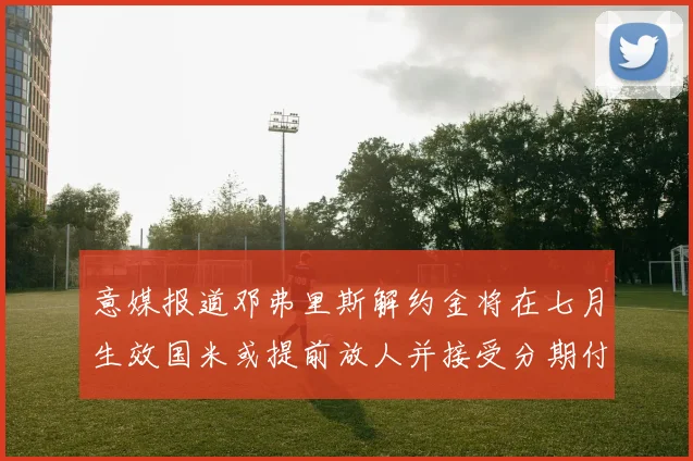 意媒报道邓弗里斯解约金将在七月生效国米或提前放人并接受分期付款
