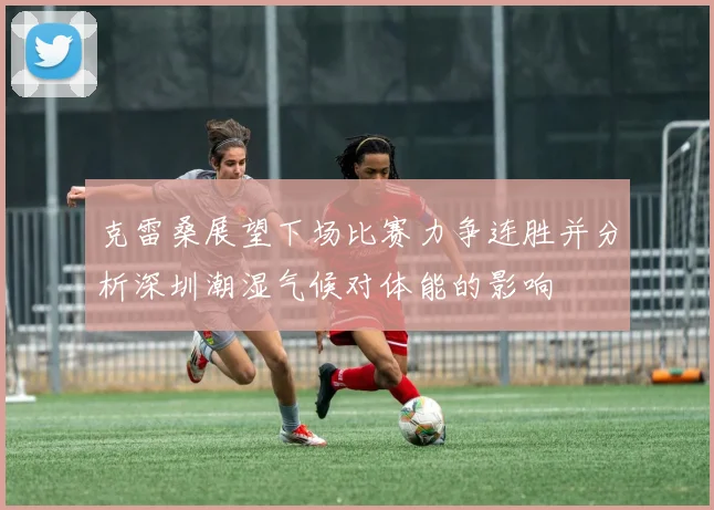 克雷桑展望下场比赛力争连胜并分析深圳潮湿气候对体能的影响