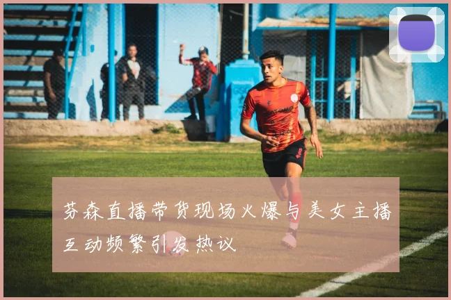 芬森直播带货现场火爆与美女主播互动频繁引发热议