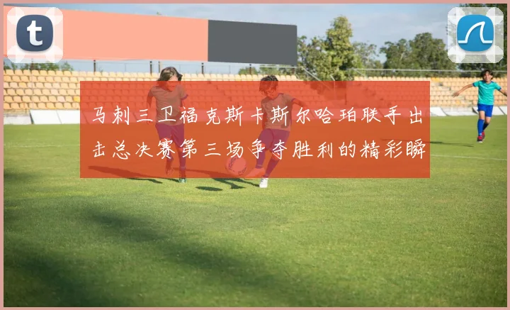马刺三卫福克斯卡斯尔哈珀联手出击总决赛第三场争夺胜利的精彩瞬间