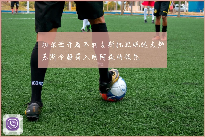 切尔西开局不利古斯托犯规送点热苏斯冷静罚入助阿森纳领先