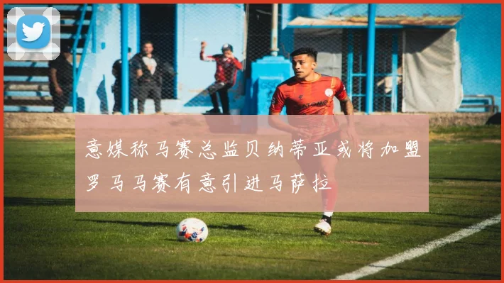 意媒称马赛总监贝纳蒂亚或将加盟罗马马赛有意引进马萨拉