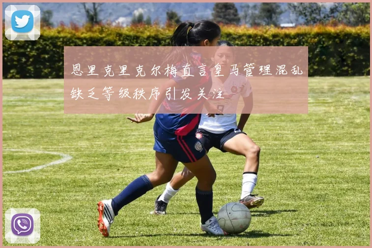 恩里克里克尔梅直言皇马管理混乱缺乏等级秩序引发关注