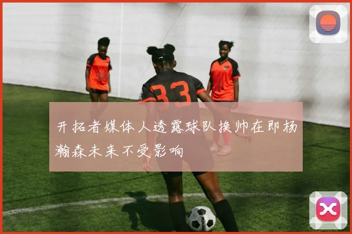 开拓者媒体人透露球队换帅在即杨瀚森未来不受影响