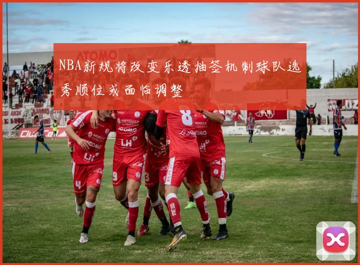 NBA新规将改变乐透抽签机制球队选秀顺位或面临调整