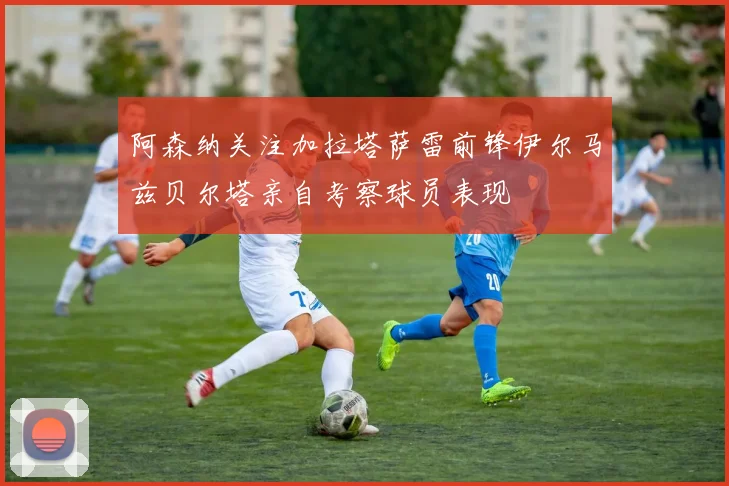 阿森纳关注加拉塔萨雷前锋伊尔马兹贝尔塔亲自考察球员表现