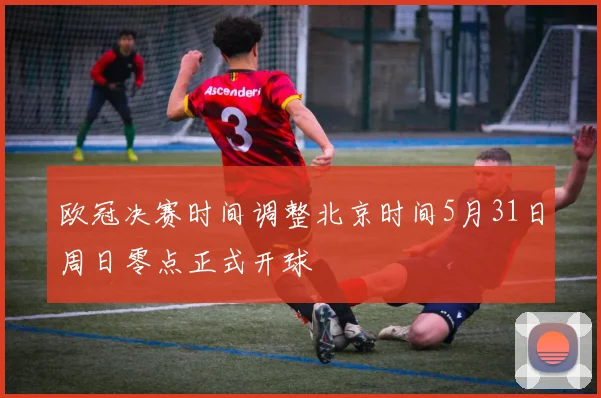 欧冠决赛时间调整北京时间5月31日周日零点正式开球