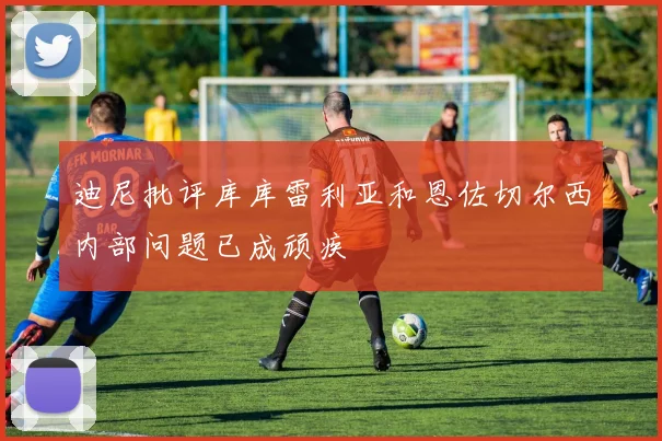 迪尼批评库库雷利亚和恩佐切尔西内部问题已成顽疾