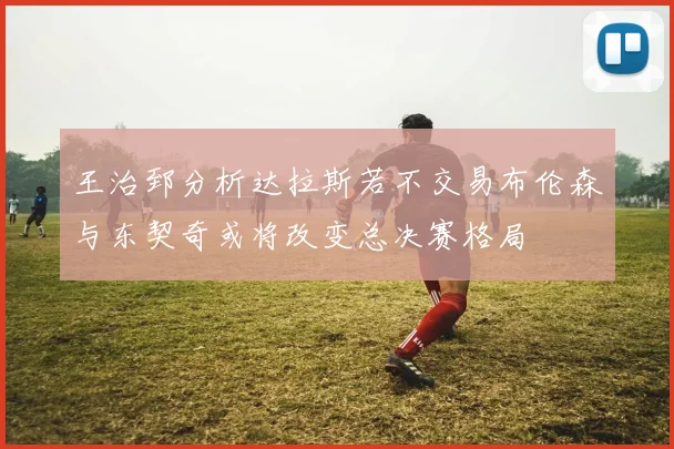 王治郅分析达拉斯若不交易布伦森与东契奇或将改变总决赛格局