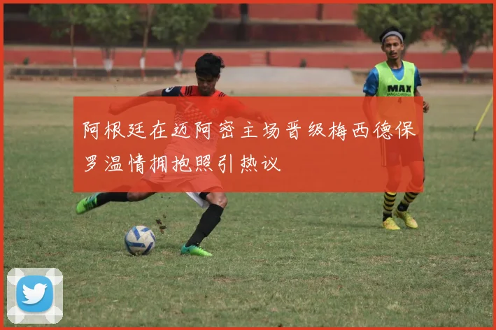 阿根廷在迈阿密主场晋级梅西德保罗温情拥抱照引热议
